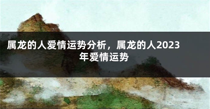 属龙的人爱情运势分析，属龙的人2023年爱情运势
