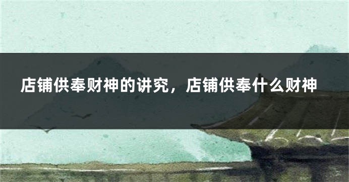 店铺供奉财神的讲究，店铺供奉什么财神