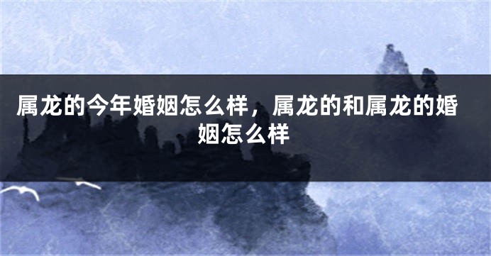 属龙的今年婚姻怎么样，属龙的和属龙的婚姻怎么样
