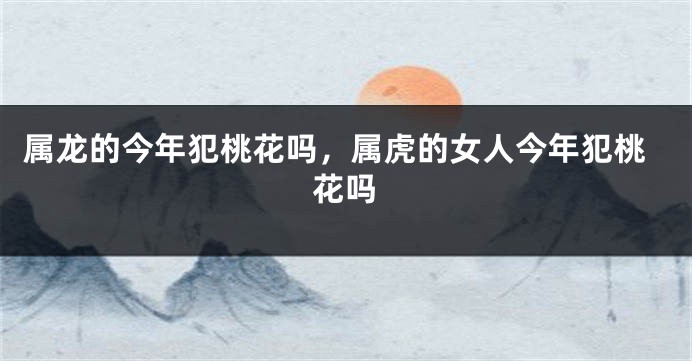 属龙的今年犯桃花吗，属虎的女人今年犯桃花吗