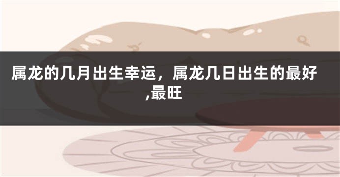 属龙的几月出生幸运，属龙几日出生的最好,最旺