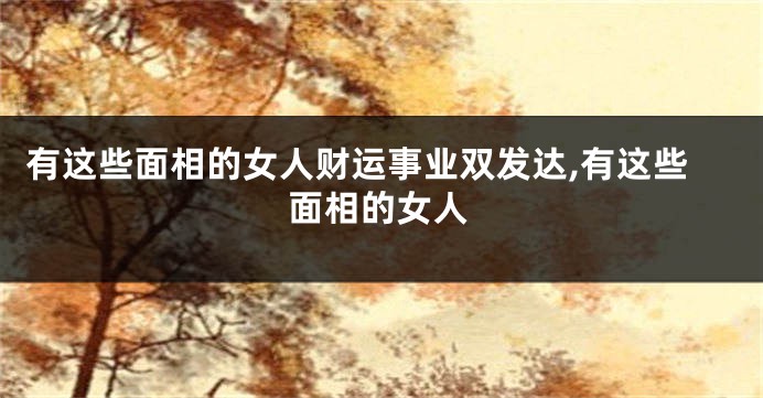 有这些面相的女人财运事业双发达,有这些面相的女人