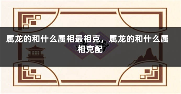 属龙的和什么属相最相克，属龙的和什么属相克配