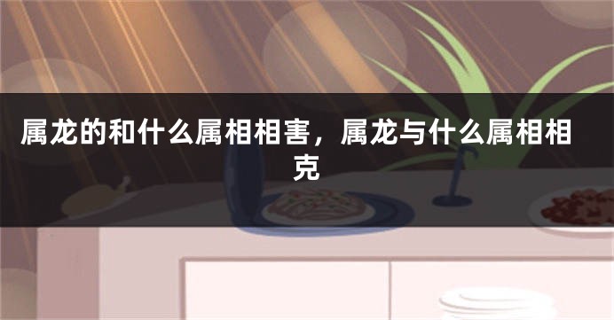 属龙的和什么属相相害，属龙与什么属相相克