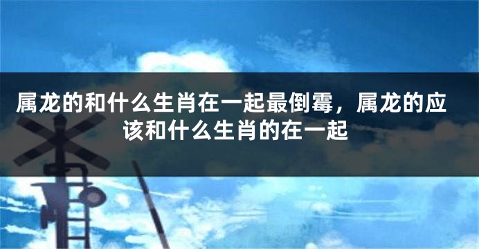 属龙的和什么生肖在一起最倒霉，属龙的应该和什么生肖的在一起