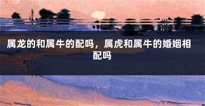 属龙的和属牛的配吗，属虎和属牛的婚姻相配吗