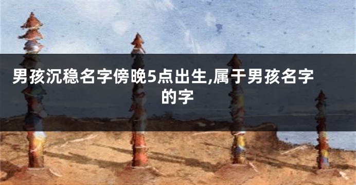 男孩沉稳名字傍晚5点出生,属于男孩名字的字