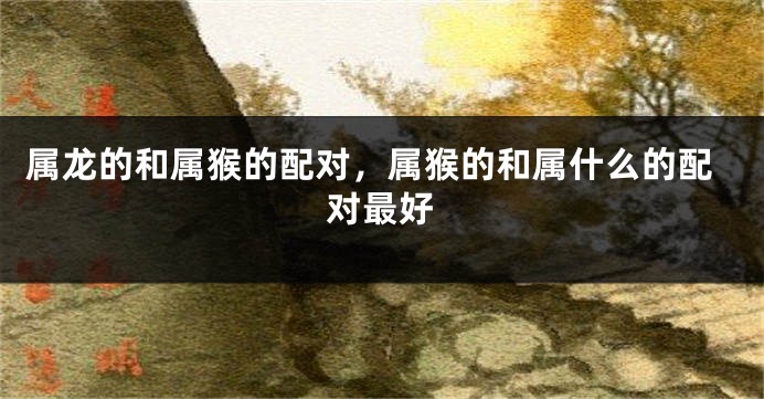 属龙的和属猴的配对，属猴的和属什么的配对最好