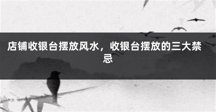 店铺收银台摆放风水，收银台摆放的三大禁忌