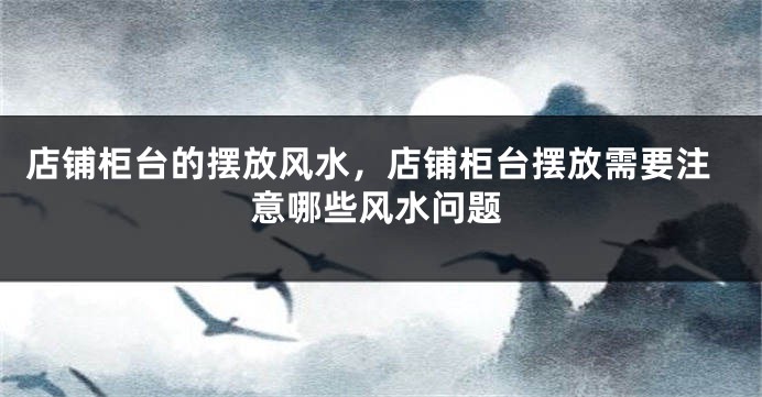 店铺柜台的摆放风水，店铺柜台摆放需要注意哪些风水问题