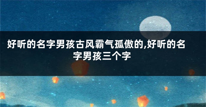 好听的名字男孩古风霸气孤傲的,好听的名字男孩三个字