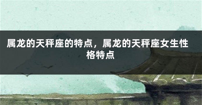 属龙的天秤座的特点，属龙的天秤座女生性格特点