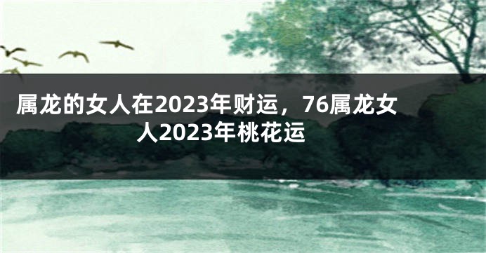 属龙的女人在2023年财运，76属龙女人2023年桃花运
