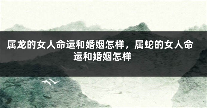 属龙的女人命运和婚姻怎样，属蛇的女人命运和婚姻怎样