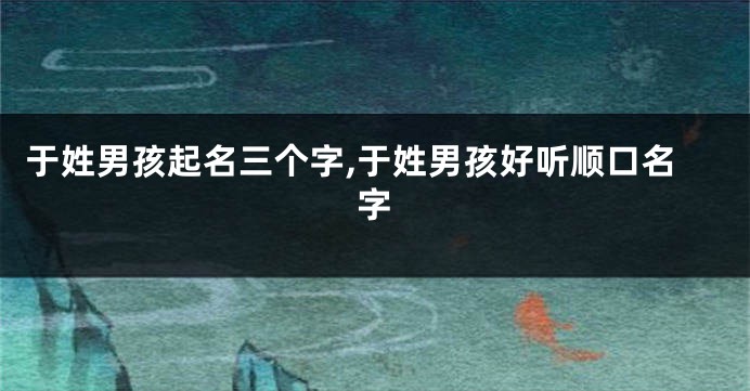 于姓男孩起名三个字,于姓男孩好听顺口名字