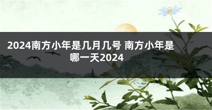 2024南方小年是几月几号 南方小年是哪一天2024