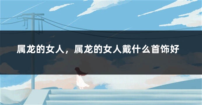 属龙的女人，属龙的女人戴什么首饰好