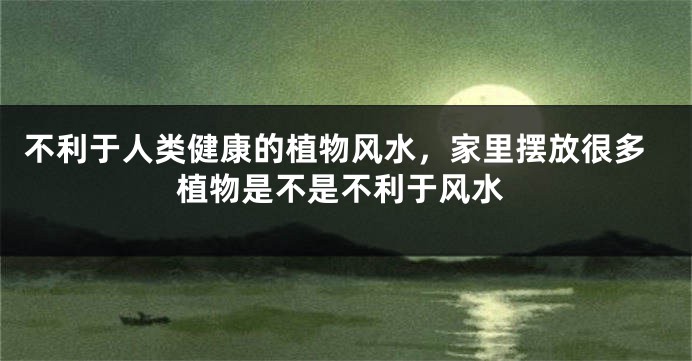 不利于人类健康的植物风水，家里摆放很多植物是不是不利于风水