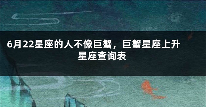6月22星座的人不像巨蟹，巨蟹星座上升星座查询表