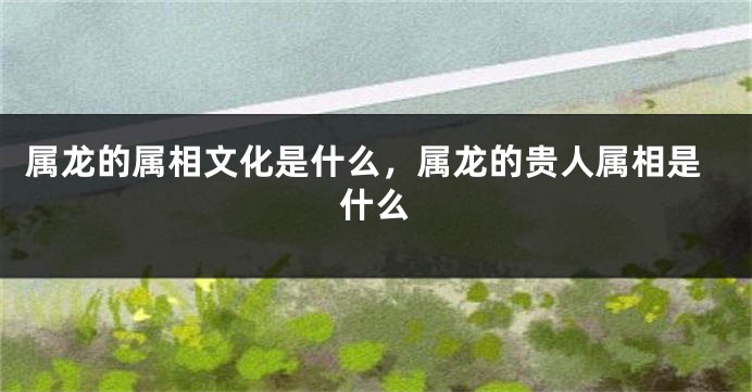 属龙的属相文化是什么，属龙的贵人属相是什么