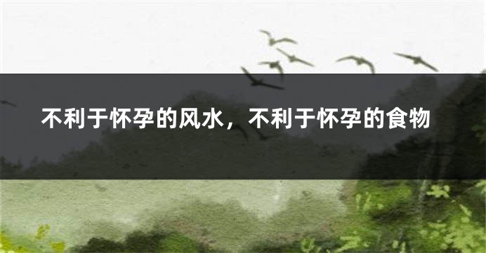 不利于怀孕的风水，不利于怀孕的食物