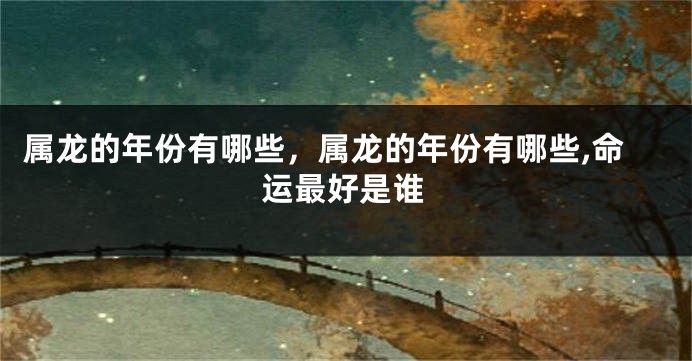属龙的年份有哪些，属龙的年份有哪些,命运最好是谁
