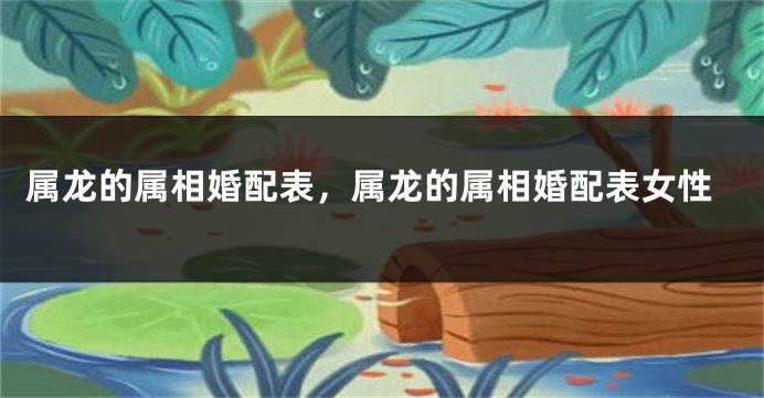 属龙的属相婚配表，属龙的属相婚配表女性