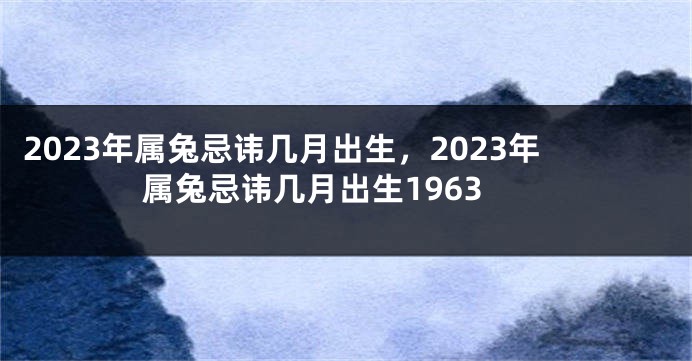 2023年属兔忌讳几月出生，2023年属兔忌讳几月出生1963