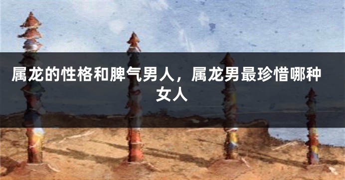 属龙的性格和脾气男人，属龙男最珍惜哪种女人