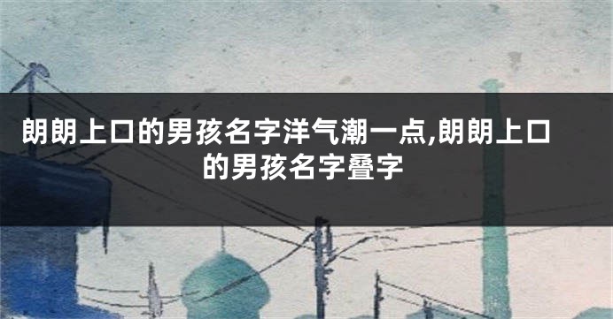 朗朗上口的男孩名字洋气潮一点,朗朗上口的男孩名字叠字