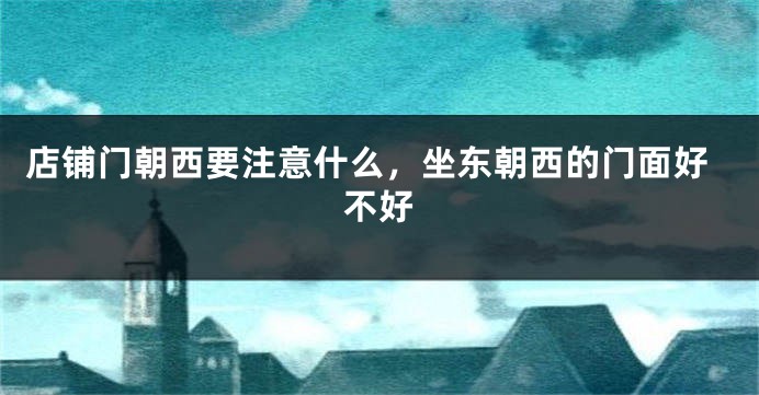 店铺门朝西要注意什么，坐东朝西的门面好不好