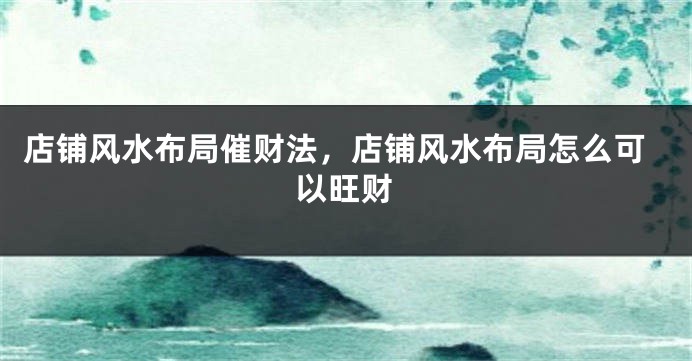 店铺风水布局催财法，店铺风水布局怎么可以旺财