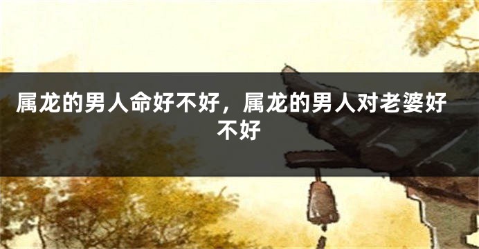 属龙的男人命好不好，属龙的男人对老婆好不好