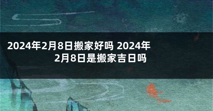 2024年2月8日搬家好吗 2024年2月8日是搬家吉日吗