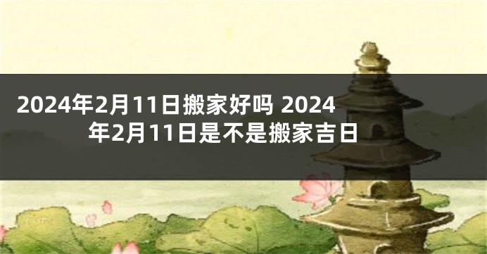 2024年2月11日搬家好吗 2024年2月11日是不是搬家吉日