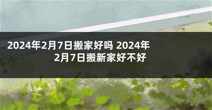 2024年2月7日搬家好吗 2024年2月7日搬新家好不好