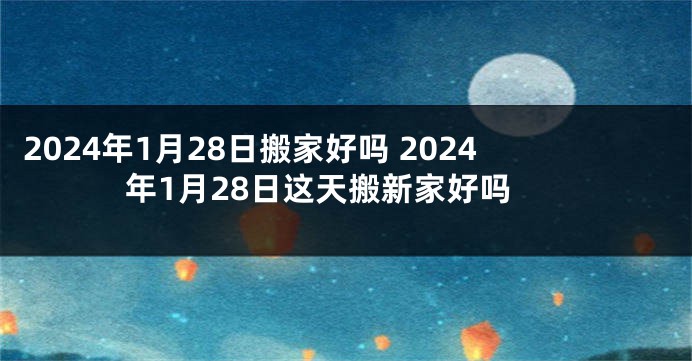 2024年1月28日搬家好吗 2024年1月28日这天搬新家好吗