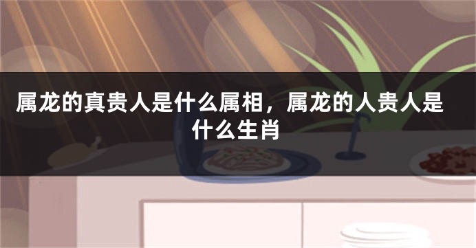 属龙的真贵人是什么属相，属龙的人贵人是什么生肖