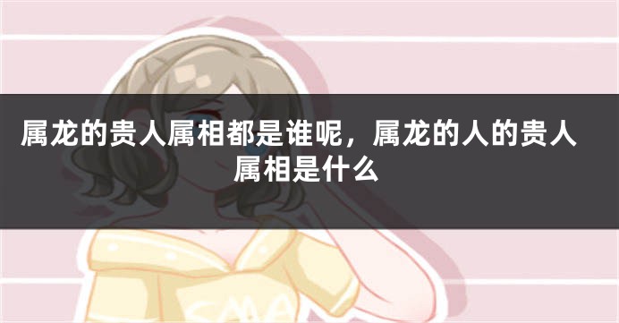 属龙的贵人属相都是谁呢，属龙的人的贵人属相是什么