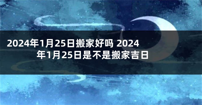 2024年1月25日搬家好吗 2024年1月25日是不是搬家吉日
