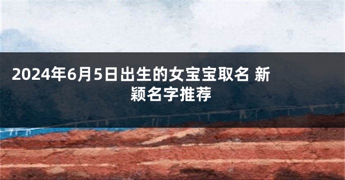 2024年6月5日出生的女宝宝取名 新颖名字推荐