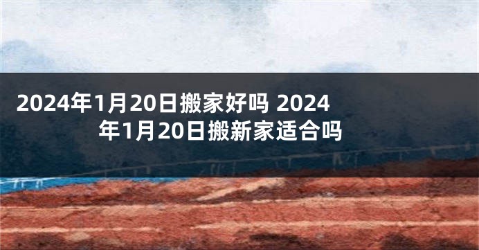 2024年1月20日搬家好吗 2024年1月20日搬新家适合吗