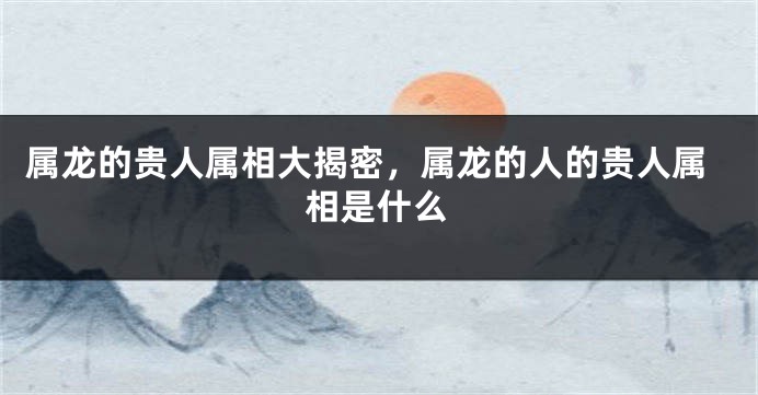 属龙的贵人属相大揭密，属龙的人的贵人属相是什么