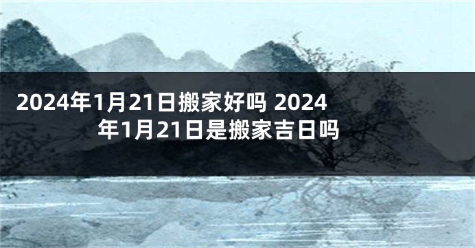 2024年1月21日搬家好吗 2024年1月21日是搬家吉日吗