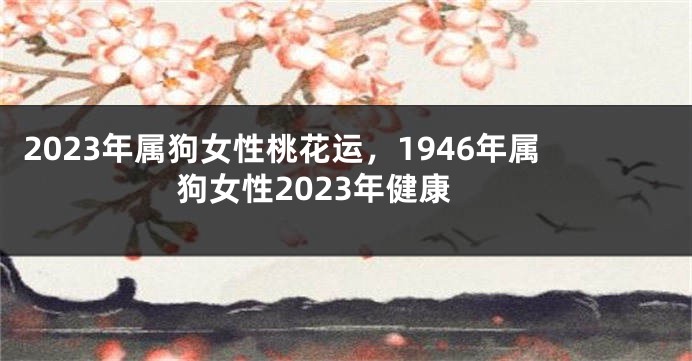 2023年属狗女性桃花运，1946年属狗女性2023年健康