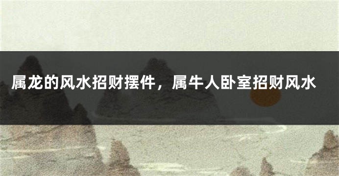 属龙的风水招财摆件，属牛人卧室招财风水
