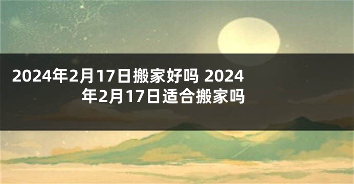 2024年2月17日搬家好吗 2024年2月17日适合搬家吗
