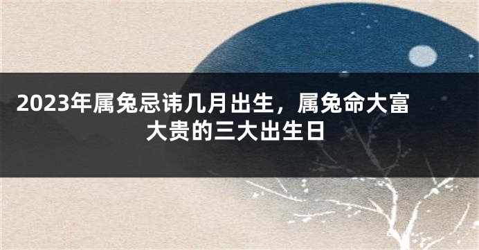 2023年属兔忌讳几月出生，属兔命大富大贵的三大出生日