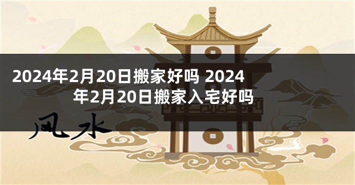 2024年2月20日搬家好吗 2024年2月20日搬家入宅好吗