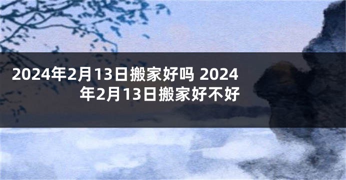 2024年2月13日搬家好吗 2024年2月13日搬家好不好